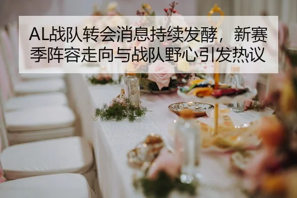 AL战队转会消息持续发酵，新赛季阵容走向与战队野心引发热议
